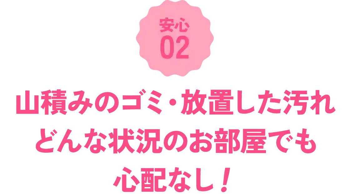 山積みのゴミも長年放置した汚れも、どんな状況のお部屋でも心配なし